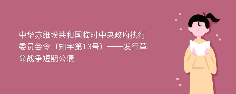 中华苏维埃共和国临时中央政府执行委员会令（知字第13号）——发行革命战争短期公债