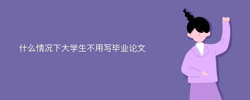 什么情况下大学生不用写毕业论文