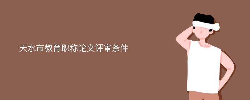 天水市教育职称论文评审条件