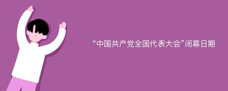 “中国共产党全国代表大会”闭幕日期