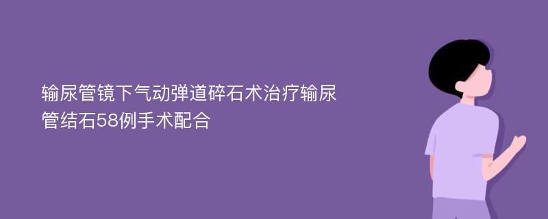 输尿管镜下气动弹道碎石术治疗输尿管结石58例手术配合